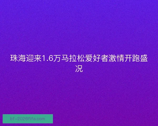 珠海迎来1.6万马拉松爱好者激情开跑盛况