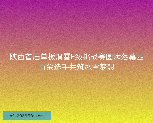 陕西首届单板滑雪F级挑战赛圆满落幕四百余选手共筑冰雪梦想