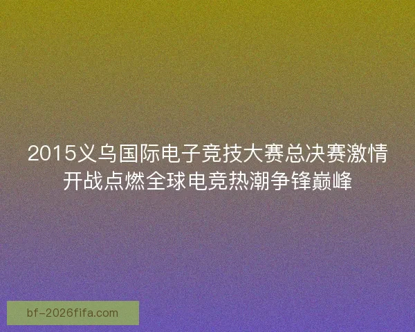 2015义乌国际电子竞技大赛总决赛激情开战点燃全球电竞热潮争锋巅峰