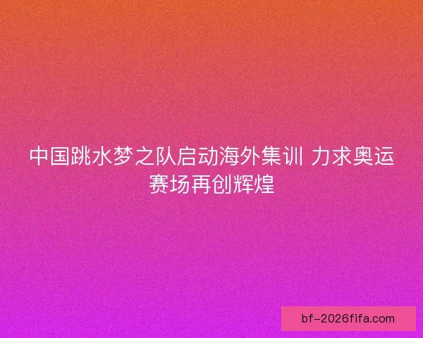 中国跳水梦之队启动海外集训 力求奥运赛场再创辉煌