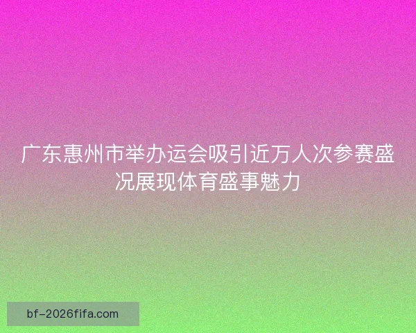 广东惠州市举办运会吸引近万人次参赛盛况展现体育盛事魅力