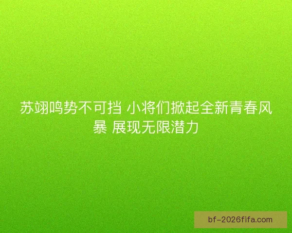 苏翊鸣势不可挡 小将们掀起全新青春风暴 展现无限潜力
