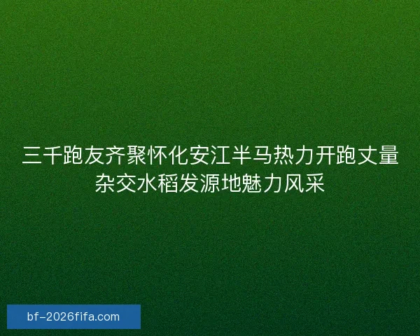 三千跑友齐聚怀化安江半马热力开跑丈量杂交水稻发源地魅力风采