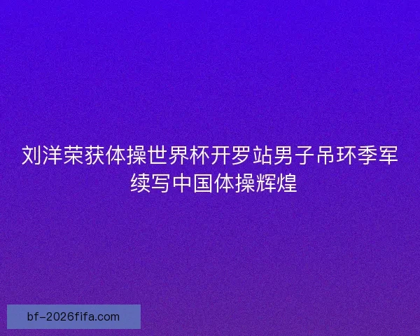 刘洋荣获体操世界杯开罗站男子吊环季军 续写中国体操辉煌