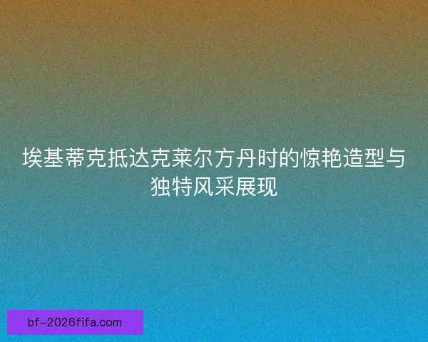 埃基蒂克抵达克莱尔方丹时的惊艳造型与独特风采展现