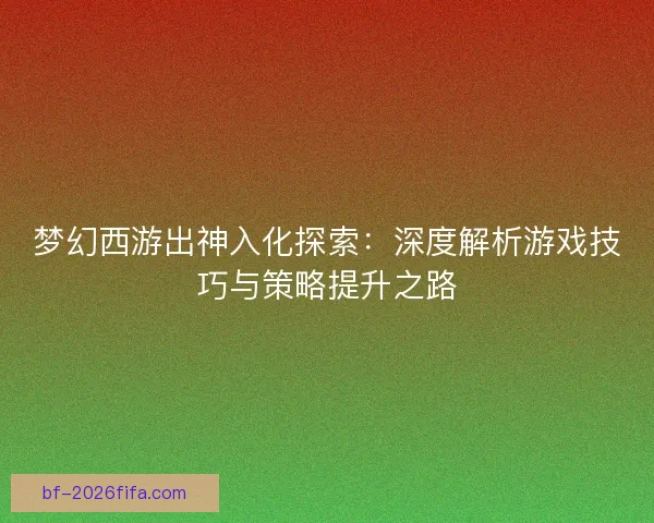 梦幻西游出神入化探索：深度解析游戏技巧与策略提升之路