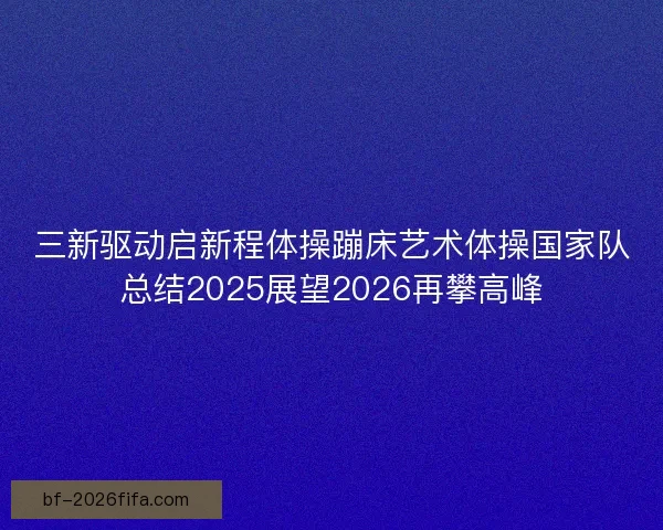 三新驱动启新程体操蹦床艺术体操国家队总结2025展望2026再攀高峰