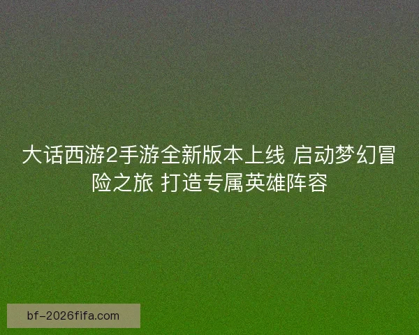 大话西游2手游全新版本上线 启动梦幻冒险之旅 打造专属英雄阵容