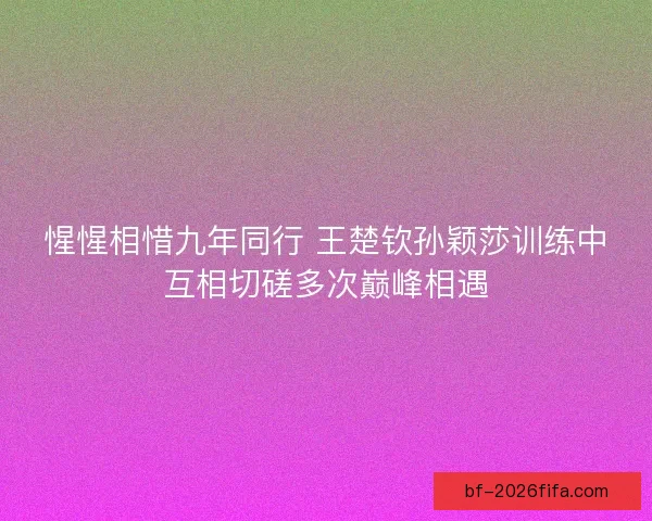 惺惺相惜九年同行 王楚钦孙颖莎训练中互相切磋多次巅峰相遇