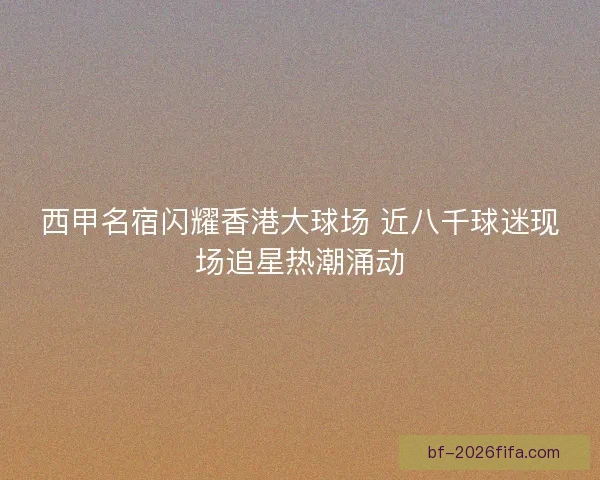 西甲名宿闪耀香港大球场 近八千球迷现场追星热潮涌动