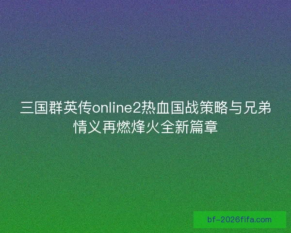 三国群英传online2热血国战策略与兄弟情义再燃烽火全新篇章