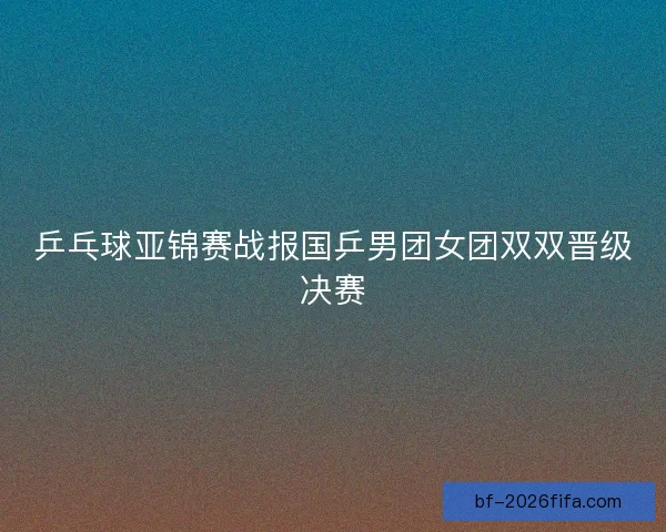 乒乓球亚锦赛战报国乒男团女团双双晋级决赛