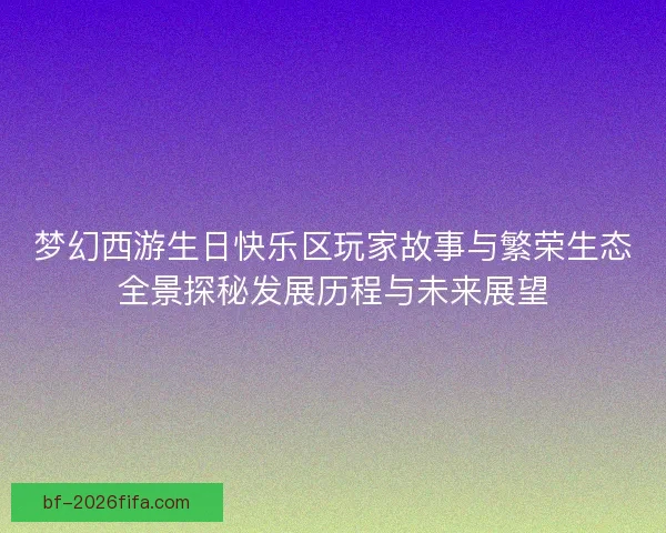 梦幻西游生日快乐区玩家故事与繁荣生态全景探秘发展历程与未来展望