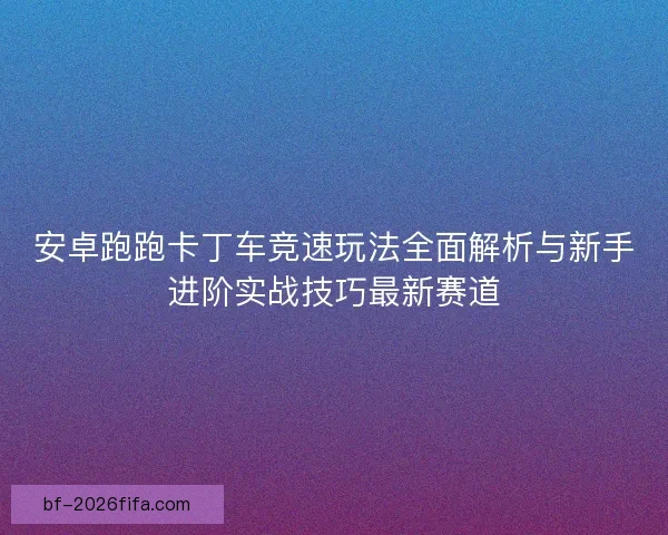 安卓跑跑卡丁车竞速玩法全面解析与新手进阶实战技巧最新赛道