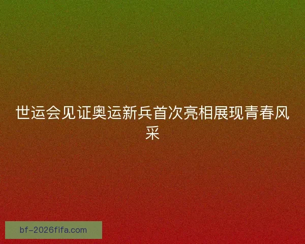 世运会见证奥运新兵首次亮相展现青春风采