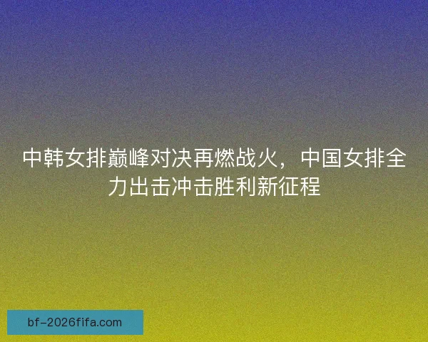 中韩女排巅峰对决再燃战火，中国女排全力出击冲击胜利新征程