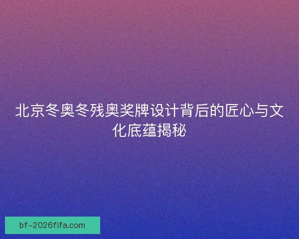 北京冬奥冬残奥奖牌设计背后的匠心与文化底蕴揭秘 北京冬奥冬残奥奖牌设计背后的匠心与文化底蕴揭秘